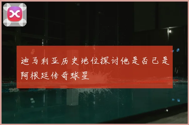 迪马利亚历史地位探讨他是否已是阿根廷传奇球星